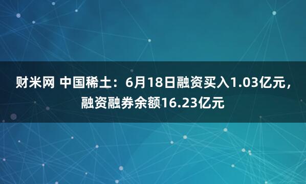 财米网 中国稀土：6月18日融资买入1.03亿元，融资融券余额16.23亿元