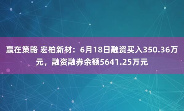 赢在策略 宏柏新材：6月18日融资买入350.36万元，融资融券余额5641.25万元