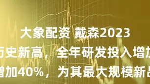 大象配资 戴森2023年营收创历史新高，全年研发投入增加40%，为其最大规模新品发布蓄力
