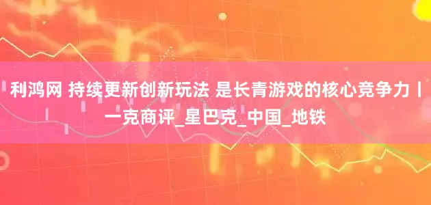利鸿网 持续更新创新玩法 是长青游戏的核心竞争力丨一克商评_星巴克_中国_地铁
