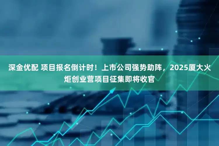 深金优配 项目报名倒计时！上市公司强势助阵，2025厦大火炬创业营项目征集即将收官