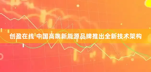 创盈在线 中国高端新能源品牌推出全新技术架构