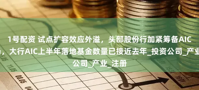 1号配资 试点扩容效应外溢，头部股份行加紧筹备AIC抢市场，大行AIC上半年落地基金数量已接近去年_投资公司_产业_注册