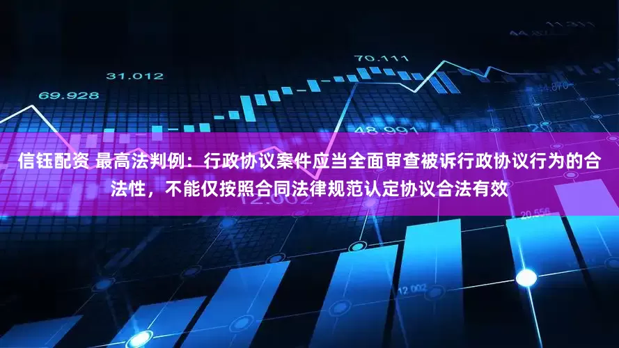 信钰配资 最高法判例：行政协议案件应当全面审查被诉行政协议行为的合法性，不能仅按照合同法律规范认定协议合法有效