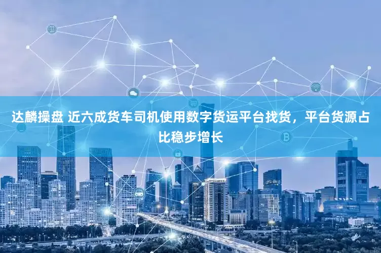 达麟操盘 近六成货车司机使用数字货运平台找货，平台货源占比稳步增长