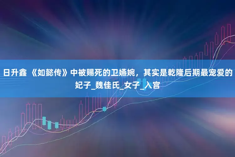 日升鑫 《如懿传》中被赐死的卫嬿婉，其实是乾隆后期最宠爱的妃子_魏佳氏_女子_入宫