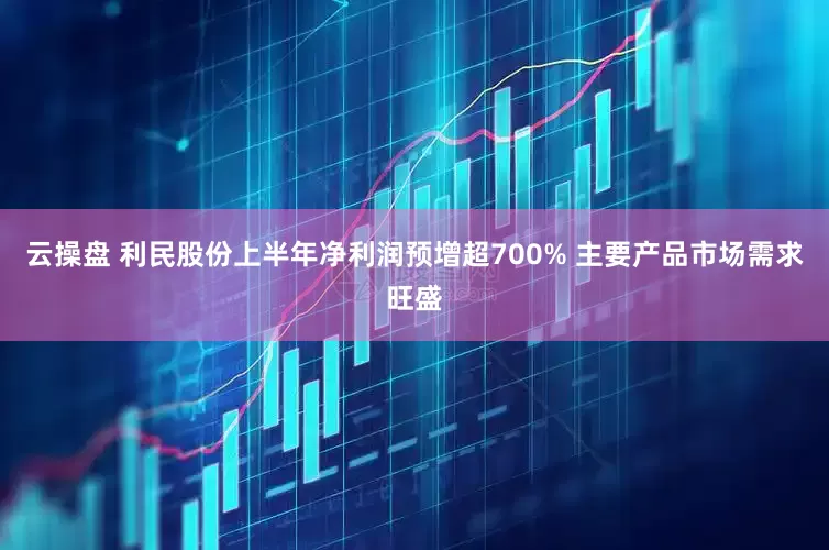 云操盘 利民股份上半年净利润预增超700% 主要产品市场需求旺盛