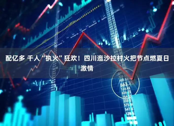 配亿多 千人“执火”狂欢！四川迤沙拉村火把节点燃夏日激情