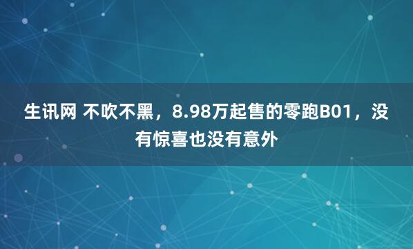 生讯网 不吹不黑，8.98万起售的零跑B01，没有惊喜也没有意外