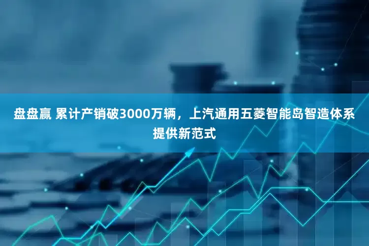 盘盘赢 累计产销破3000万辆，上汽通用五菱智能岛智造体系提供新范式
