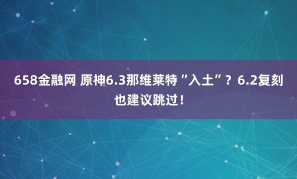 658金融网 原神6.3那维莱特“入土”？6.2复刻也建议跳过！