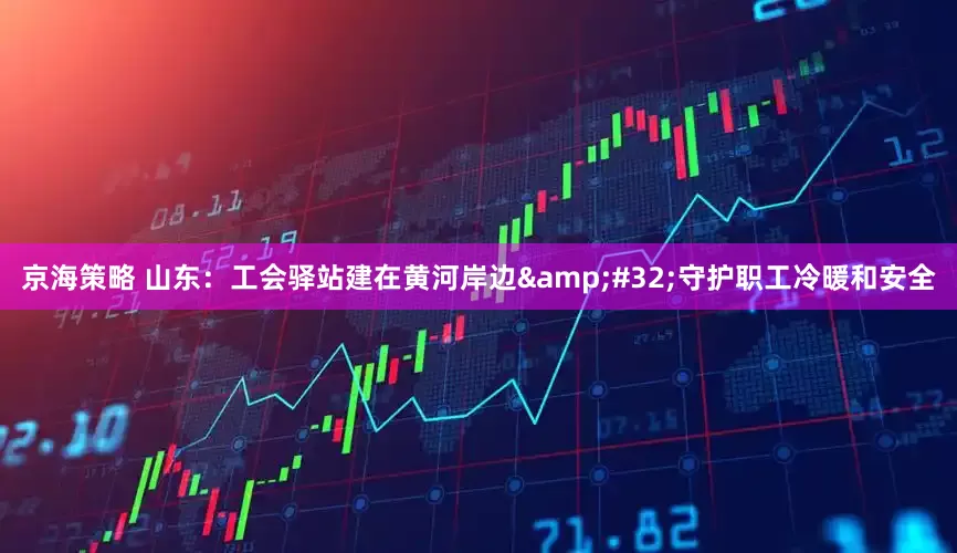 京海策略 山东：工会驿站建在黄河岸边&#32;守护职工冷暖和安全