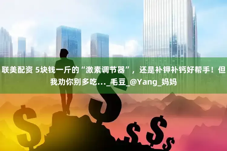 联美配资 5块钱一斤的“激素调节器”，还是补钾补钙好帮手！但我劝你别多吃…_毛豆_@Yang_妈妈