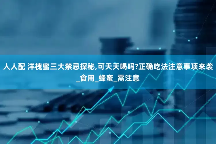人人配 洋槐蜜三大禁忌探秘,可天天喝吗?正确吃法注意事项来袭_食用_蜂蜜_需注意