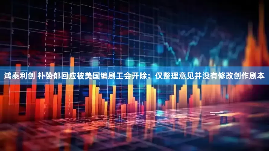 鸿泰利创 朴赞郁回应被美国编剧工会开除：仅整理意见并没有修改创作剧本