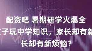 配资吧 暑期研学火爆全城，孩子玩中学知识，家长却有新烦恼？