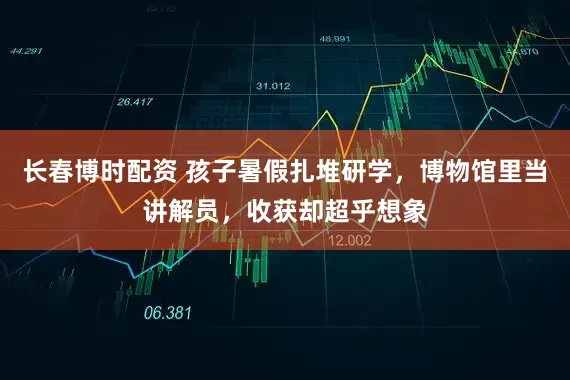 长春博时配资 孩子暑假扎堆研学，博物馆里当讲解员，收获却超乎想象