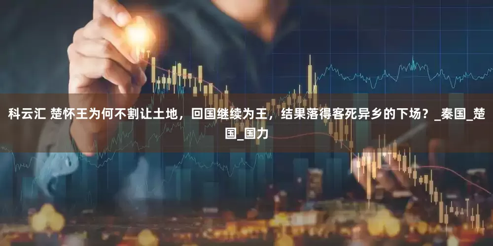 科云汇 楚怀王为何不割让土地，回国继续为王，结果落得客死异乡的下场？_秦国_楚国_国力