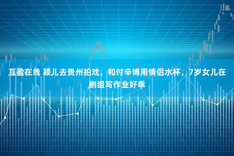 互盈在线 颖儿去贵州拍戏，和付辛博用情侣水杯，7岁女儿在剧组写作业好乖