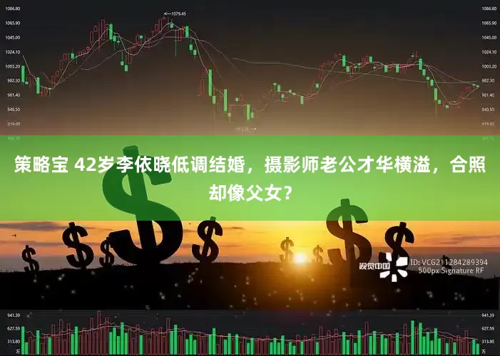 策略宝 42岁李依晓低调结婚，摄影师老公才华横溢，合照却像父女？