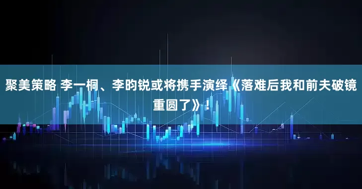 聚美策略 李一桐、李昀锐或将携手演绎《落难后我和前夫破镜重圆了》！