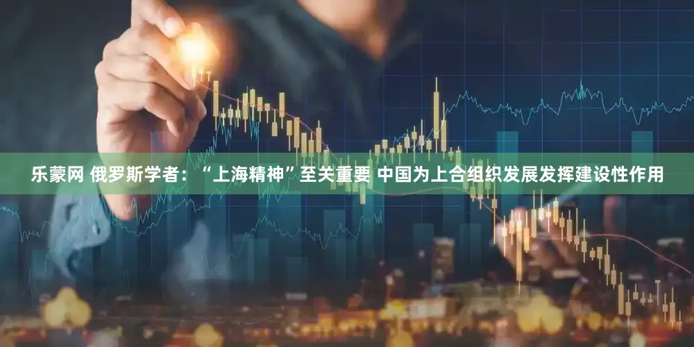 乐蒙网 俄罗斯学者：“上海精神”至关重要 中国为上合组织发展发挥建设性作用
