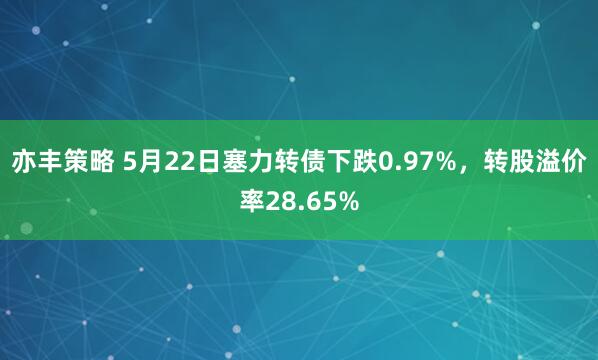 亦丰策略 5月22日塞力转债下跌0.97%，转股溢价率28.65%