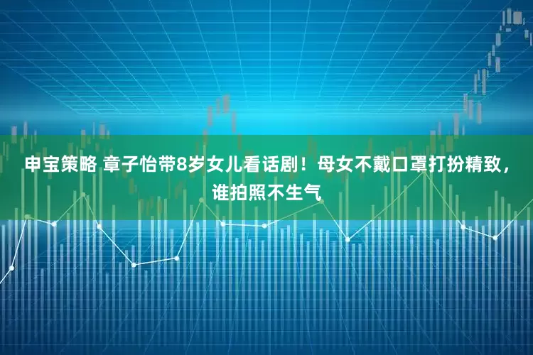 申宝策略 章子怡带8岁女儿看话剧！母女不戴口罩打扮精致，谁拍照不生气