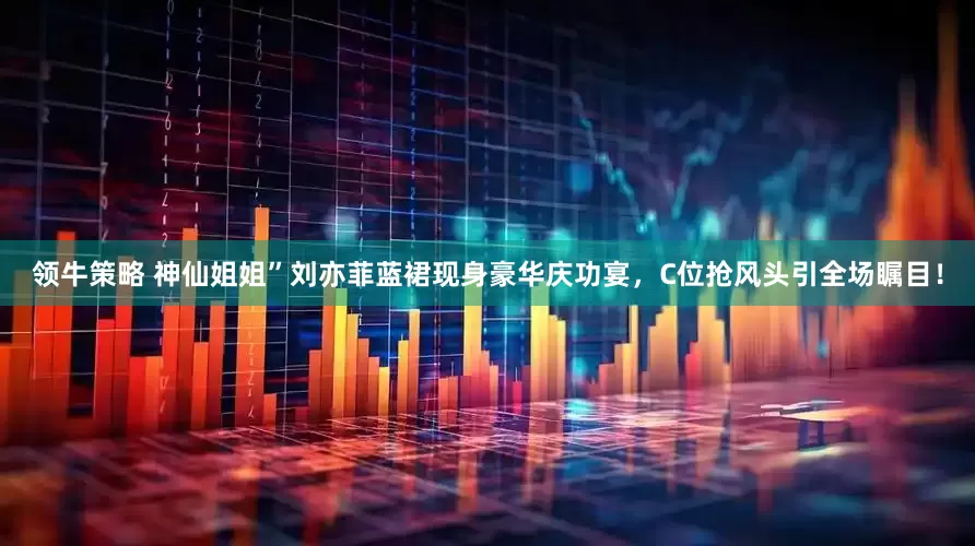 领牛策略 神仙姐姐”刘亦菲蓝裙现身豪华庆功宴，C位抢风头引全场瞩目！