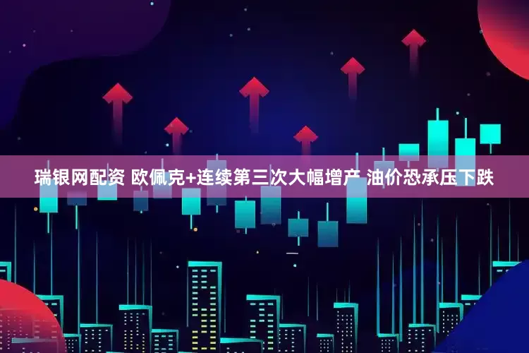 瑞银网配资 欧佩克+连续第三次大幅增产 油价恐承压下跌