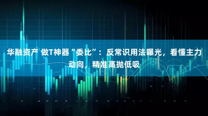 华融资产 做T神器“委比”：反常识用法曝光，看懂主力动向，精准高抛低吸