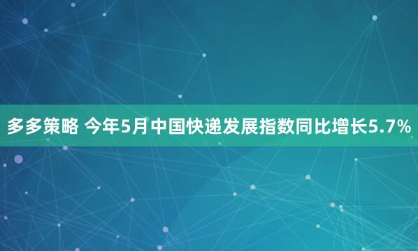 多多策略 今年5月中国快递发展指数同比增长5.7%