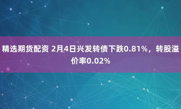 精选期货配资 2月4日兴发转债下跌0.81%，转股溢价率0.02%