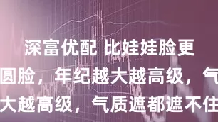 深富优配 比娃娃脸更吃香的方圆脸，年纪越大越高级，气质遮都遮不住