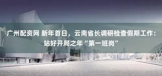 广州配资网 新年首日，云南省长调研检查假期工作：站好开局之年“第一班岗”