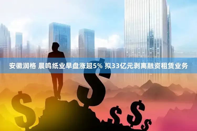 安徽润格 晨鸣纸业早盘涨超5% 拟33亿元剥离融资租赁业务
