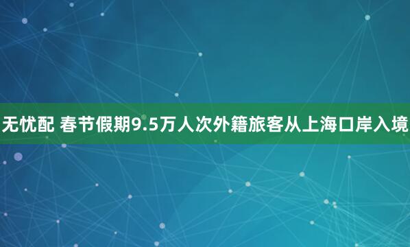 无忧配 春节假期9.5万人次外籍旅客从上海口岸入境