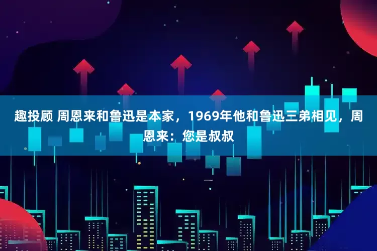趣投顾 周恩来和鲁迅是本家，1969年他和鲁迅三弟相见，周恩来：您是叔叔