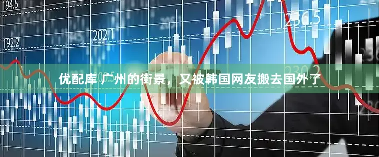 优配库 广州的街景，又被韩国网友搬去国外了